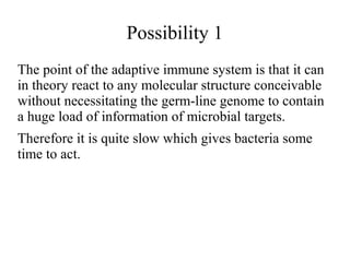 Possibility 1 
The point of the adaptive immune system is that it can 
in theory react to any molecular structure conceivable 
without necessitating the germ-line genome to contain 
a huge load of information of microbial targets. 
Therefore it is quite slow which gives bacteria some 
time to act. 
 