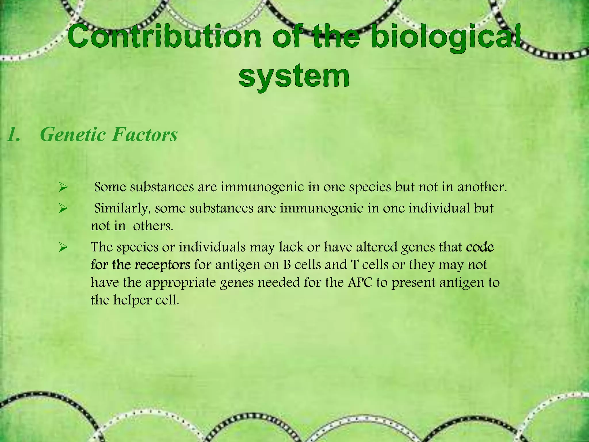1. Genetic Factors
 Some substances are immunogenic in one species but not in another.
 Similarly, some substances are immunogenic in one individual but
not in others.
 The species or individuals may lack or have altered genes that
for antigen on B cells and T cells or they may not
have the appropriate genes needed for the APC to present antigen to
the helper cell.
 