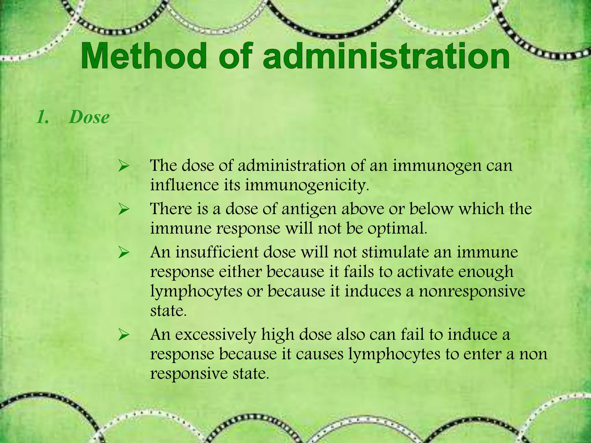1. Dose
 The dose of administration of an immunogen can
influence its immunogenicity.
 There is a dose of antigen above or below which the
immune response will not be optimal.
 An insufficient dose will not stimulate an immune
response either because it fails to activate enough
lymphocytes or because it induces a nonresponsive
state.
 An excessively high dose also can fail to induce a
response because it causes lymphocytes to enter a non
responsive state.
 