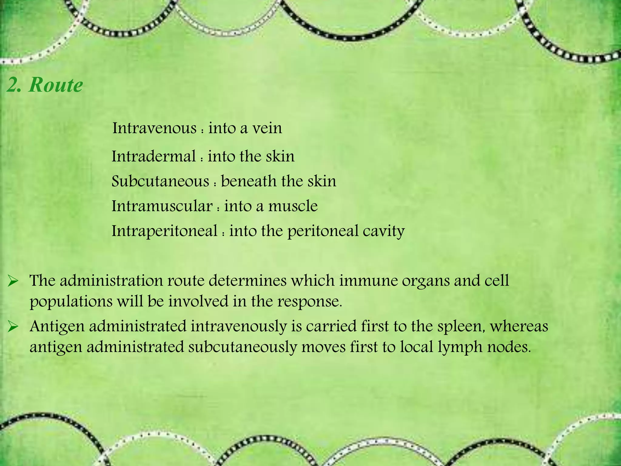 2. Route
Intravenous : into a vein
Intradermal : into the skin
Subcutaneous : beneath the skin
Intramuscular : into a muscle
Intraperitoneal : into the peritoneal cavity
 The administration route determines which immune organs and cell
populations will be involved in the response.
 Antigen administrated intravenously is carried first to the spleen, whereas
antigen administrated subcutaneously moves first to local lymph nodes.
 