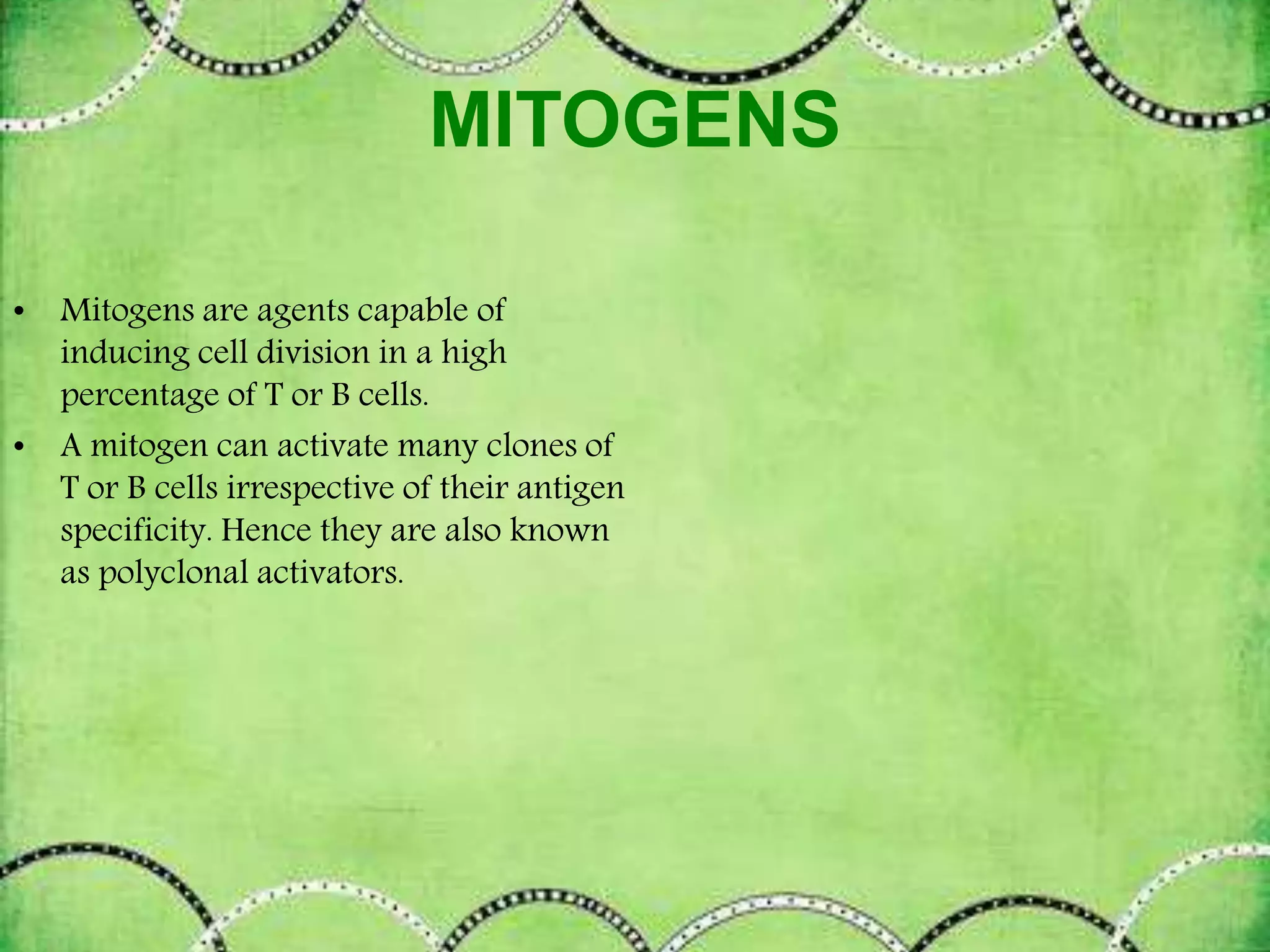 MITOGENS
• Mitogens are agents capable of
inducing cell division in a high
percentage of T or B cells.
• A mitogen can activate many clones of
T or B cells irrespective of their antigen
specificity. Hence they are also known
as polyclonal activators.
 
