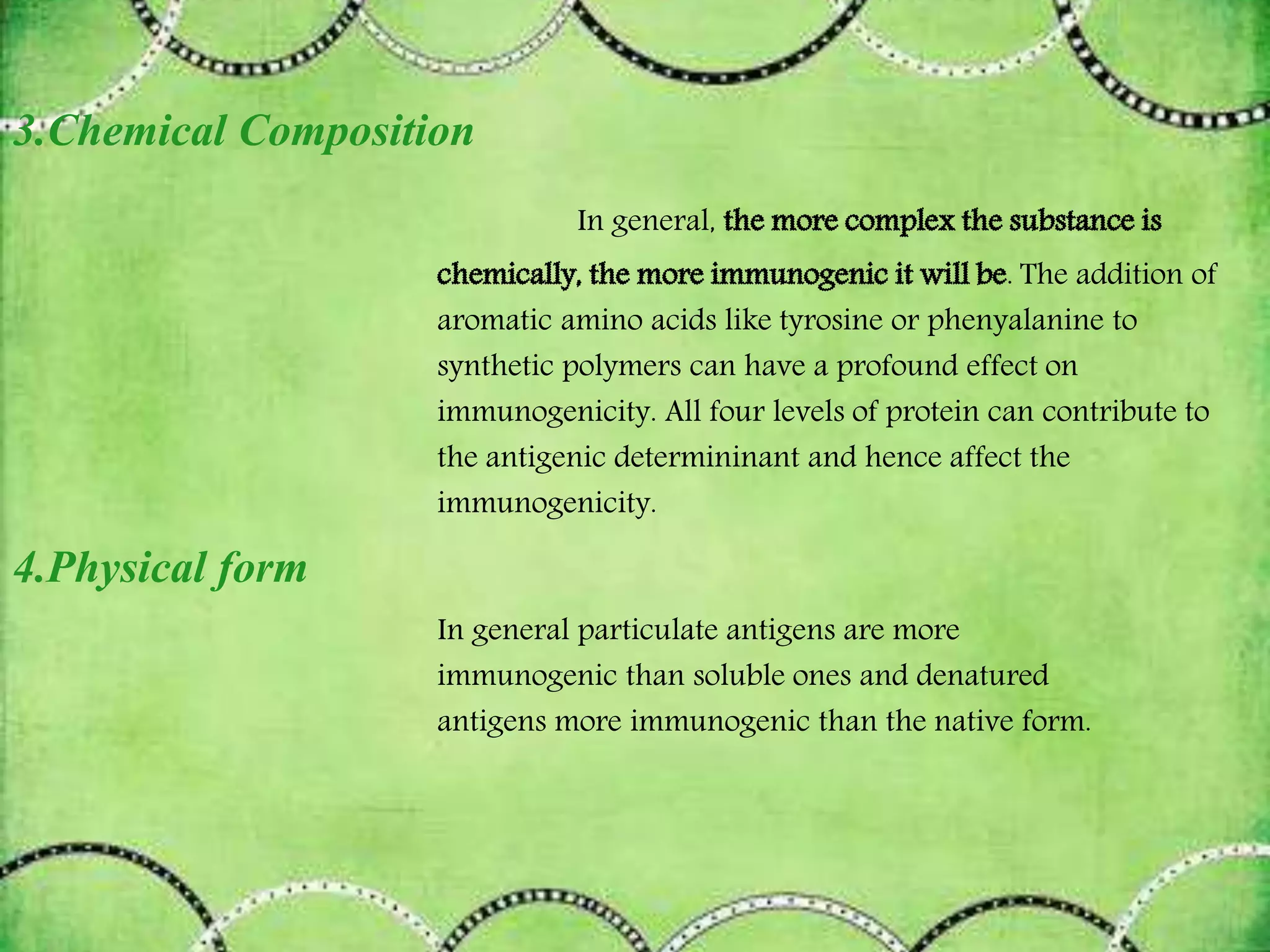 3.Chemical Composition
In general,
. The addition of
aromatic amino acids like tyrosine or phenyalanine to
synthetic polymers can have a profound effect on
immunogenicity. All four levels of protein can contribute to
the antigenic determininant and hence affect the
immunogenicity.
4.Physical form
In general particulate antigens are more
immunogenic than soluble ones and denatured
antigens more immunogenic than the native form.
 