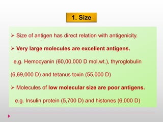 1. Size
 Size of antigen has direct relation with antigenicity.
 Very large molecules are excellent antigens.
e.g. Hemocyanin (60,00,000 D mol.wt.), thyroglobulin
(6,69,000 D) and tetanus toxin (55,000 D)
 Molecules of low molecular size are poor antigens.
e.g. Insulin protein (5,700 D) and histones (6,000 D)
 