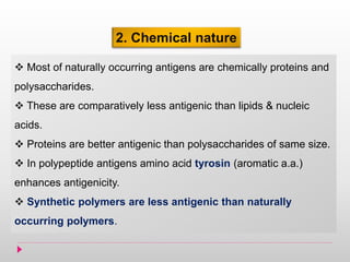 2. Chemical nature
 Most of naturally occurring antigens are chemically proteins and
polysaccharides.
 These are comparatively less antigenic than lipids & nucleic
acids.
 Proteins are better antigenic than polysaccharides of same size.
 In polypeptide antigens amino acid tyrosin (aromatic a.a.)
enhances antigenicity.
 Synthetic polymers are less antigenic than naturally
occurring polymers.
 