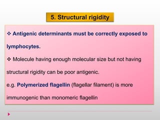 5. Structural rigidity
 Antigenic determinants must be correctly exposed to
lymphocytes.
 Molecule having enough molecular size but not having
structural rigidity can be poor antigenic.
e.g. Polymerized flagellin (flagellar filament) is more
immunogenic than monomeric flagellin
 