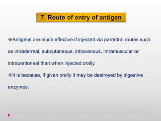 7. Route of entry of antigen
Antigens are much effective if injected via parentral routes such
as intradermal, subcutaneous, intravenous, intramuscular or
intraperitoneal than when injected orally.
It is because, if given orally it may be destroyed by digestive
enzymes.
 