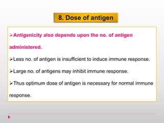 8. Dose of antigen
Antigenicity also depends upon the no. of antigen
administered.
Less no. of antigen is insufficient to induce immune response.
Large no. of antigens may inhibit immune response.
Thus optimum dose of antigen is necessary for normal immune
response.
 