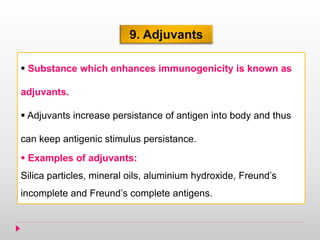 9. Adjuvants
 Substance which enhances immunogenicity is known as
adjuvants.
 Adjuvants increase persistance of antigen into body and thus
can keep antigenic stimulus persistance.
 Examples of adjuvants:
Silica particles, mineral oils, aluminium hydroxide, Freund’s
incomplete and Freund’s complete antigens.
 