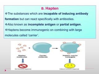 B. Hapten
The substances which are incapable of inducing antibody
formation but can react specifically with antibodies.
Also known as incomplete antigen or partial antigen.
Haptens become immunogenic on combining with large
molecules called ‘carrier’.
 
