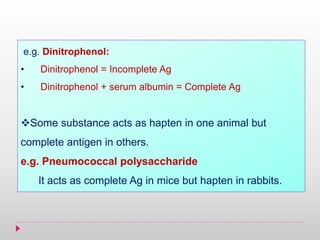 e.g. Dinitrophenol:
• Dinitrophenol = Incomplete Ag
• Dinitrophenol + serum albumin = Complete Ag
Some substance acts as hapten in one animal but
complete antigen in others.
e.g. Pneumococcal polysaccharide
It acts as complete Ag in mice but hapten in rabbits.
 