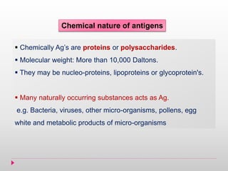 Chemical nature of antigens
 Chemically Ag’s are proteins or polysaccharides.
 Molecular weight: More than 10,000 Daltons.
 They may be nucleo-proteins, lipoproteins or glycoprotein's.
 Many naturally occurring substances acts as Ag.
e.g. Bacteria, viruses, other micro-organisms, pollens, egg
white and metabolic products of micro-organisms
 