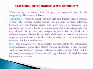  There are several factors that can play an important role for the
antigenicity. These are as follows:
 Foreignness- Antigens which are non-self and foreign induce immune
system. The immune system possess the potential to make difference
between self and foreign entity. The more foreign a substance to a
particular species, it is likely to be more powerful in its antigenicity. The
egg albumin is an excellent antigen to rabbit but for fowl, it is
nonimmunogenic. Normally, the individual does not mount an immune
response against its own normal constituent antigen except in autoimmune
cases and autoimmune diseases.
 Size- The molecular weight is directly proportional to the antigenicity.
Macromolecules higher than 10000 Daltons are treated in this category
with massive immune response. Substances with less than 5000 Daltons
are mostly nonantigenic.Tetanus toxoid, egg albumin , thymoglobin have
high immune response.
 