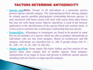  Species specificity- Tissues of all individuals in a particular species
possess species specific antigen. The immunological basis sharing antigen
by related species parallels phylogenetic relationship between species. A
man sensitized with horse serum will react with serum from other horses
but may not with sheep serum. Species specificity is used in the forensic
application in the identification of the species blood and seminal stains. It
is also used to construct the evolutionary relationship between species .
 Isospecificity- Alloantigen or isoantigens are found to be present in some
but not all members of a species which are able to produce alloantibody in
individuals who are free from antigens. Based on erythrocytes and Rh
antigens, individuals are classified into A, AB, O groups along with A+,
B+, AB+, O+, A-, B-, AB-, O- like this.
 Organ specificity-Some organs like brain, kidney and lens protein of one
species share same antigen that of another species. Such antigens-
characteristic of an organ or tissue and present in different animal species
including man-are known as organ specific antigens.
 