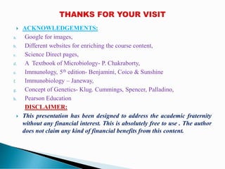  ACKNOWLEDGEMENTS:
a. Google for images,
b. Different websites for enriching the course content,
c. Science Direct pages,
d. A Textbook of Microbiology- P. Chakraborty,
e. Immunology, 5th edition- Benjamini, Coico & Sunshine
f. Immunobiology – Janeway,
g. Concept of Genetics- Klug. Cummings, Spencer, Palladino,
h. Pearson Education
DISCLAIMER:
 This presentation has been designed to address the academic fraternity
without any financial interest. This is absolutely free to use . The author
does not claim any kind of financial benefits from this content.
 