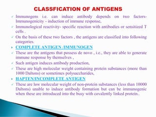  Immunogens i.e. can induce antibody depends on two factors-
Immunogenicity - induction of immune response,
 Immunological reactivity- specific reaction with antibodies or sensitized T
cells .
 On the basis of these two factors , the antigens are classified into following
categories.
 COMPLETE ANTIGEN /IMMUNOGEN
 These are the antigens that possess de novo , i.e., they are able to generate
immune response by themselves ,
 Such antigen induces antibody production,
 These are high molecular weight containing protein substances (more than
1000 Daltons) or sometimes polysaccharides,
 HAPTEN/INCOMPLETE ANTIGEN
 These are low molecular weight of non-protein substances (less than 10000
Daltons) unable to induce antibody formation but can be immunogenic
when these are introduced into the busy with covalently linked protein..
 