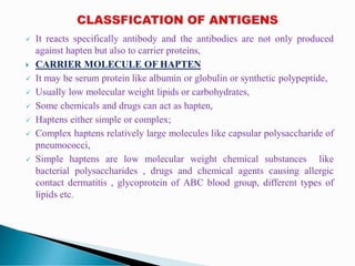  It reacts specifically antibody and the antibodies are not only produced
against hapten but also to carrier proteins,
 CARRIER MOLECULE OF HAPTEN
 It may be serum protein like albumin or globulin or synthetic polypeptide,
 Usually low molecular weight lipids or carbohydrates,
 Some chemicals and drugs can act as hapten,
 Haptens either simple or complex;
 Complex haptens relatively large molecules like capsular polysaccharide of
pneumococci,
 Simple haptens are low molecular weight chemical substances like
bacterial polysaccharides , drugs and chemical agents causing allergic
contact dermatitis , glycoprotein of ABC blood group, different types of
lipids etc.
 