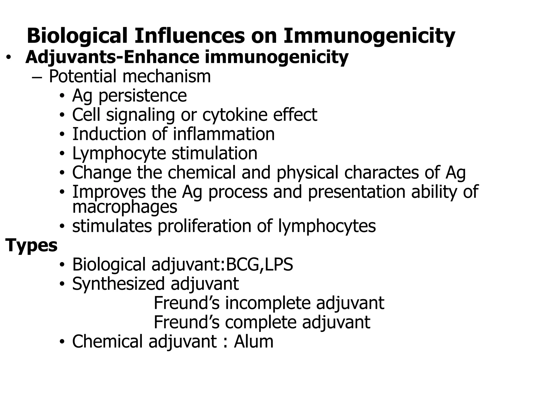 Biological Influences on Immunogenicity
• Adjuvants-Enhance immunogenicity
– Potential mechanism
• Ag persistence
• Cell signaling or cytokine effect
• Induction of inflammation
• Lymphocyte stimulation
• Change the chemical and physical charactes of Ag
• Improves the Ag process and presentation ability of
macrophages
• stimulates proliferation of lymphocytes
Types
• Biological adjuvant:BCG,LPS
• Synthesized adjuvant
Freund’s incomplete adjuvant
Freund’s complete adjuvant
• Chemical adjuvant : Alum
 
