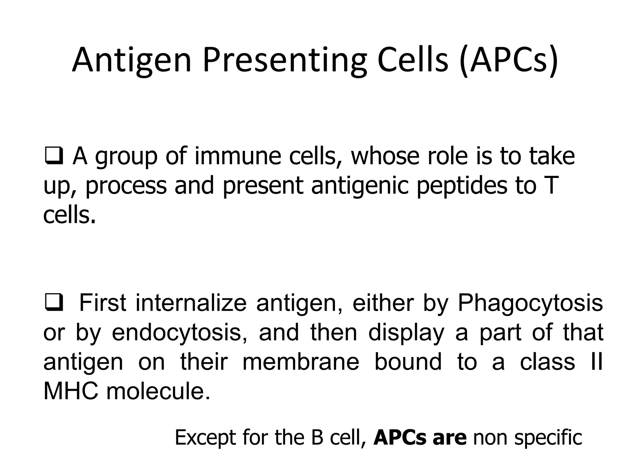 Antigen Presenting Cells (APCs)
 A group of immune cells, whose role is to take
up, process and present antigenic peptides to T
cells.
 First internalize antigen, either by Phagocytosis
or by endocytosis, and then display a part of that
antigen on their membrane bound to a class II
MHC molecule.
Except for the B cell, APCs are non specific
 