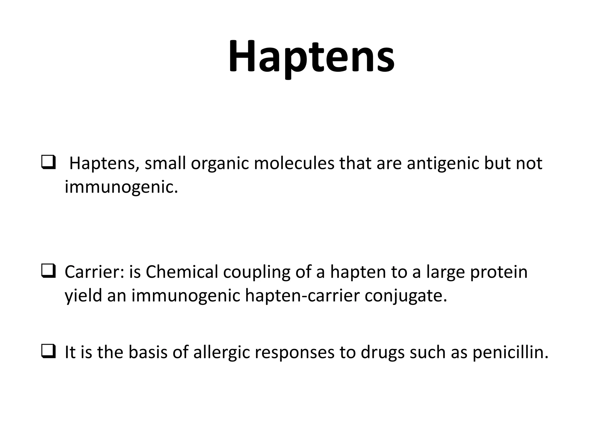 Haptens
 Haptens, small organic molecules that are antigenic but not
immunogenic.
 Carrier: is Chemical coupling of a hapten to a large protein
yield an immunogenic hapten-carrier conjugate.
 It is the basis of allergic responses to drugs such as penicillin.
 