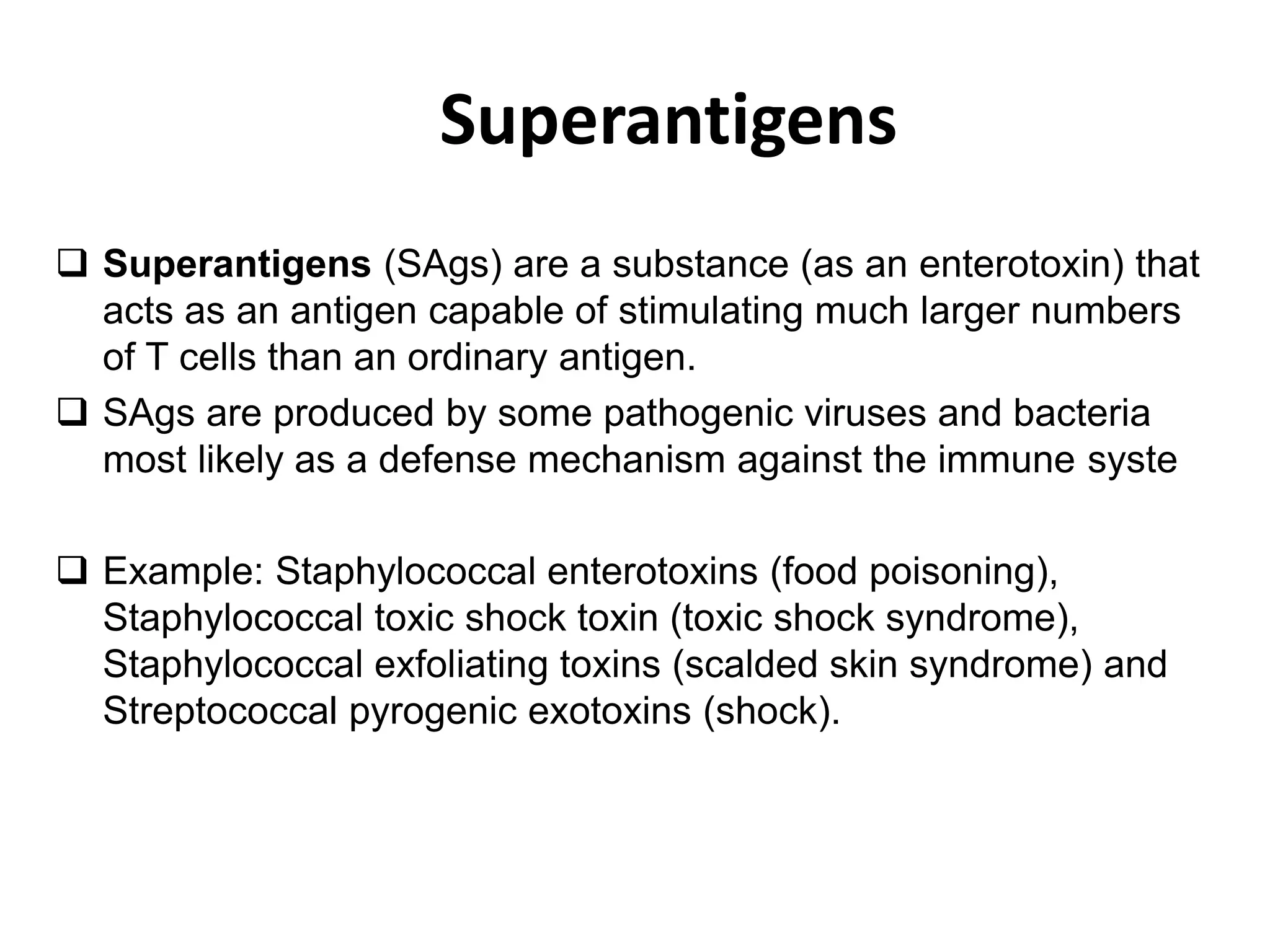Superantigens
 Superantigens (SAgs) are a substance (as an enterotoxin) that
acts as an antigen capable of stimulating much larger numbers
of T cells than an ordinary antigen.
 SAgs are produced by some pathogenic viruses and bacteria
most likely as a defense mechanism against the immune syste
 Example: Staphylococcal enterotoxins (food poisoning),
Staphylococcal toxic shock toxin (toxic shock syndrome),
Staphylococcal exfoliating toxins (scalded skin syndrome) and
Streptococcal pyrogenic exotoxins (shock).
 