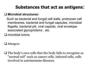 Substances that act as antigens:
 Microbial structures:
Such as bacterial and fungal cell walls, protozoan cell
membranes, bacterial and fungal capsules, microbial
flagella, bacterial pili, viral capsids, viral envelope-
associated glycoproteins , etc.
 microbial toxins.
 Allergens
 The body's own cells that the body fails to recognize as
"normal self” such as cancer cells, infected cells, cells
involved in autoimmune diseases.
 