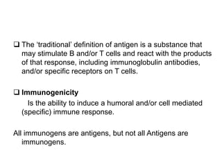  The ‘traditional’ definition of antigen is a substance that
may stimulate B and/or T cells and react with the products
of that response, including immunoglobulin antibodies,
and/or specific receptors on T cells.
 Immunogenicity
Is the ability to induce a humoral and/or cell mediated
(specific) immune response.
All immunogens are antigens, but not all Antigens are
immunogens.
 