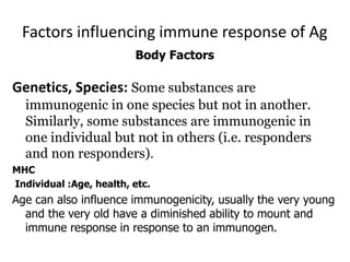 Factors influencing immune response of Ag
Body Factors
Genetics, Species: Some substances are
immunogenic in one species but not in another.
Similarly, some substances are immunogenic in
one individual but not in others (i.e. responders
and non responders).
MHC
Individual :Age, health, etc.
Age can also influence immunogenicity, usually the very young
and the very old have a diminished ability to mount and
immune response in response to an immunogen.
 
