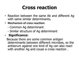 Cross reaction
• Reaction between the same Ab and different Ag
with same similar determinants.
• Mechanism of cross reaction:
- Common Ag determinant
- Similar structure of Ag determinant
• Significance:
Because there are some common antigen
determinants between different microbes, so the
antiserum against one kind of Ag can also react
with another Ag and couse a cross reaction .
 
