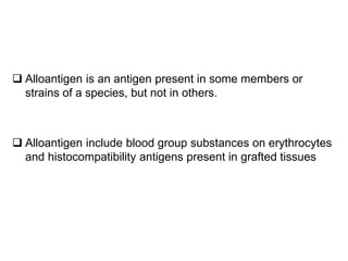  Alloantigen is an antigen present in some members or
strains of a species, but not in others.
 Alloantigen include blood group substances on erythrocytes
and histocompatibility antigens present in grafted tissues
 