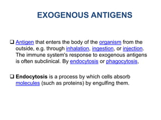 EXOGENOUS ANTIGENS
 Antigen that enters the body of the organism from the
outside, e.g. through inhalation, ingestion, or injection.
The immune system's response to exogenous antigens
is often subclinical. By endocytosis or phagocytosis,
 Endocytosis is a process by which cells absorb
molecules (such as proteins) by engulfing them.
 