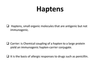 Haptens
 Haptens, small organic molecules that are antigenic but not
immunogenic.
 Carrier: is Chemical coupling of a hapten to a large protein
yield an immunogenic hapten-carrier conjugate.
 It is the basis of allergic responses to drugs such as penicillin.
 