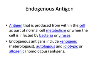 Endogenous Antigen
• Antigen that is produced from within the cell
as part of normal cell metabolism or when the
cell is infected by bacteria or viruses.
• Endogenous antigens include xenogenic
(heterologous), autologous and idiotypic or
allogenic (homologous) antigens.
 