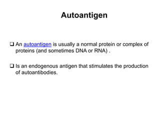 Autoantigen
 An autoantigen is usually a normal protein or complex of
proteins (and sometimes DNA or RNA) .
 Is an endogenous antigen that stimulates the production
of autoantibodies.
 