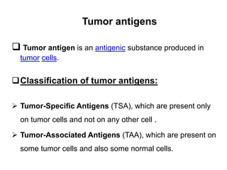 Tumor antigens
 Tumor antigen is an antigenic substance produced in
tumor cells.
Classification of tumor antigens:
 Tumor-Specific Antigens (TSA), which are present only
on tumor cells and not on any other cell .
 Tumor-Associated Antigens (TAA), which are present on
some tumor cells and also some normal cells.
 