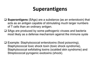 Superantigens
 Superantigens (SAgs) are a substance (as an enterotoxin) that
acts as an antigen capable of stimulating much larger numbers
of T cells than an ordinary antigen.
 SAgs are produced by some pathogenic viruses and bacteria
most likely as a defense mechanism against the immune syste
 Example: Staphylococcal enterotoxins (food poisoning),
Staphylococcal toxic shock toxin (toxic shock syndrome),
Staphylococcal exfoliating toxins (scalded skin syndrome) and
Streptococcal pyrogenic exotoxins (shock).
 