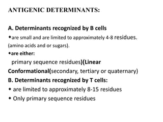 ANTIGENIC DETERMINANTS:
A. Determinants recognized by B cells
are small and are limited to approximately 4-8 residues.
(amino acids and or sugars).
are either:
primary sequence residues))Linear
Conformational(secondary, tertiary or quaternary)
B. Determinants recognized by T cells:
 are limited to approximately 8-15 residues
 Only primary sequence residues
 