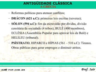 ANTIGÜIDADE CLÁSSICA
                              A GRÉCIA
      – Reformas políticas para atenuar conflitos;
      – DRÁCON (621 a.C): primeiras leis escritas (severas);
      – SÓLON (594 a.C): fim da escravidão por dívidas, divisão
        censitária da sociedade (4 tribos), BULÉ (400 membros),
        ECLÉSIA (Assembléia Popular para aprovar leis da Bulé) e
        HELILEU (tribunal);
      – PSÍSTRATO, HIPARCO e HÍPIAS (561 – 510 a.C): Tiranos.
        Obras públicas para gerar empregos e diminuir atritos.




iair@ p op .com .b r                                       Prof. Iair
 