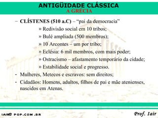 ANTIGÜIDADE CLÁSSICA
                             A GRÉCIA
      – CLÍSTENES (510 a.C) – “pai da democracia”
                » Redivisão social em 10 tribos;
                » Bulé ampliada (500 membros);
                » 10 Arcontes – um por tribo;
                » Eclésia: 6 mil membros, com mais poder;
                » Ostracismo – afastamento temporário da cidade;
                » Estabilidade social e progresso.
      - Mulheres, Metecos e escravos: sem direitos;
      - Cidadãos: Homens, adultos, filhos de pai e mãe atenienses,
        nascidos em Atenas.



iair@ p op .com .b r                                        Prof. Iair
 