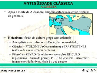 ANTIGÜIDADE CLÁSSICA
                              A GRÉCIA
  • Após a morte de Alexandre, Império esfacela-se entre disputas
    de generais;




  • Helenismo: fusão da cultura grega com oriental;
      – Artes plásticas – realismo, violência, dor, sensualidade;
      – Ciências – PTOLOMEU (Geocentrismo) e ERASTÓSTENES
        (cálculo da circunferência da Terra);
      – Filosofia – ZENÃO (Estoicismo – aceitação), EPÍCURO
        (Epicurismo – busca do prazer), PIRRO (Ceticismo – não emitir
        julgamentos definitivos. Nada é o que parece).


iair@ p op .com .b r                                            Prof. Iair
 