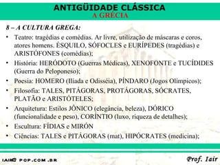 ANTIGÜIDADE CLÁSSICA
                               A GRÉCIA
 8 – A CULTURA GREGA:
 • Teatro: tragédias e comédias. Ar livre, utilização de máscaras e coros,
    atores homens. ÉSQUILO, SÓFOCLES e EURÍPEDES (tragédias) e
    ARISTÓFONES (comédias);
 • História: HERÓDOTO (Guerras Médicas), XENOFONTE e TUCÍDIDES
    (Guerra do Peloponeso);
 • Poesia: HOMERO (Ilíada e Odisséia), PÍNDARO (Jogos Olímpicos);
 • Filosofia: TALES, PITÁGORAS, PROTÁGORAS, SÓCRATES,
    PLATÃO e ARISTÓTELES;
 • Arquitetura: Estilos JÔNICO (elegância, beleza), DÓRICO
    (funcionalidade e peso), CORÍNTIO (luxo, riqueza de detalhes);
 • Escultura: FÍDIAS e MIRÓN
 • Ciências: TALES e PITÁGORAS (mat), HIPÓCRATES (medicina);


iair@ p op .com .b r                                            Prof. Iair
 