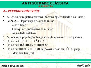 ANTIGÜIDADE CLÁSSICA
                             A GRÉCIA
 4 – PERÍODO HOMÉRICO:
 • Ausência de registros escritos (poemas épicos Ilíada e Odisséia);
 • GENOS – Organização básica familiar
    – Pater = líder;
    – Hierarquia = parentesco com Pater;
    – Propriedade coletiva;
 • Aumento da população dos genos e do consumo = em guerras;
 • União de GENOS = FRÁTRIAS;
 • União de FRÁTRIAS = TRIBOS;
 • União de TRIBOS = DEMOS (povo) – base da PÓLIS grega;
    - Líder: Basileu (rei).



iair@ p op .com .b r                                         Prof. Iair
 