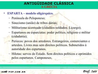 ANTIGÜIDADE CLÁSSICA
                              A GRÉCIA
  • ESPARTA – modelo oligárquico.
     – Península do Peloponeso;
     – Sinecismo (união) de tribos dórias;
     – Militarismo acentuado (cidadãos-soldados; Licurgo);
     – Espartanos ou esparciatas: poder político, religioso e militar
       (cidadania);
     – Periecos: povos dos arredores. Estrangeiros, comerciantes e
       artesãos. Livres mas sem direitos políticos. Submetidos à
       autoridade dos espartanos.
     – Hilotas: servos do Estado. Sem direitos políticos e oprimidos
       pelos espartanos. Camponeses.



iair@ p op .com .b r                                          Prof. Iair
 