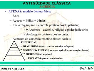 ANTIGÜIDADE CLÁSSICA
                                  A GRÉCIA
   • ATENAS: modelo democrático;
      – Ática;
      – Aqueus + Eólios + Jônios;
      – Início oligárquico – controle político dos Eupátridas;
                  » 9 Arcontes – exército, religião e poder judiciário;
                  » Areópago – controle dos arcontes.
      - Aumento do comércio redefine classes sociais:
                 EUPÁTRIDAS
                   DEMIURGOS (comerciantes e artesãos prósperos)
                  GEORGÓIS e THETAS (pequenos agricultores e marginalizados)
                       METECOS (estrangeiros)
                        ESCRAVOS (povos conquistados)



iair@ p op .com .b r                                               Prof. Iair
 