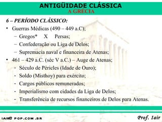 ANTIGÜIDADE CLÁSSICA
                              A GRÉCIA
  6 – PERÍODO CLÁSSICO:
  • Guerras Médicas (490 – 449 a.C);
      – Gregos* X Persas;
      – Confederação ou Liga de Delos;
      – Supremacia naval e financeira de Atenas;
  • 461 – 429 a.C. (séc V a.C.) – Auge de Atenas;
      - Século de Péricles (Idade de Ouro);
      - Soldo (Misthoy) para exército;
      - Cargos públicos remunerados;
      - Imperialismo com cidades da Liga de Delos;
      - Transferência de recursos financeiros de Delos para Atenas.


iair@ p op .com .b r                                         Prof. Iair
 