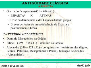 ANTIGÜIDADE CLÁSSICA
                             A GRÉCIA
 • Guerra do Peloponeso (431 – 404 a.C.)
    - ESPARTA*       X       ATENAS;
    - Crise da democracia e das Cidades-Estado gregas;
    - Breves períodos de preponderância de Esparta e
      posteriormente Tebas.

 7 – PERÍODO HELENÍSTICO:
 • Domínio Macedônico na Grécia;
 • Filipe II (359 – 336 a.C.) – domínio da Grécia;
 • Alexandre (336 – 323 a.C.) – conquistas territoriais amplas (Egito,
    Fenícia, Palestina, Mesopotâmia e Pérsia), fundação de cidades
    (Alexandrias);


iair@ p op .com .b r                                         Prof. Iair
 