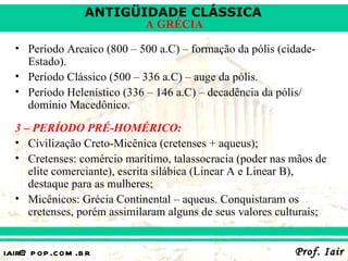 ANTIGÜIDADE CLÁSSICA
                             A GRÉCIA

  • Período Arcaico (800 – 500 a.C) – formação da pólis (cidade-
    Estado).
  • Período Clássico (500 – 336 a.C) – auge da pólis.
  • Período Helenístico (336 – 146 a.C) – decadência da pólis/
    domínio Macedônico.
  3 – PERÍODO PRÉ-HOMÉRICO:
  • Civilização Creto-Micênica (cretenses + aqueus);
  • Cretenses: comércio marítimo, talassocracia (poder nas mãos de
     elite comerciante), escrita silábica (Linear A e Linear B),
     destaque para as mulheres;
  • Micênicos: Grécia Continental – aqueus. Conquistaram os
     cretenses, porém assimilaram alguns de seus valores culturais;


iair@ p op .com .b r                                        Prof. Iair
 