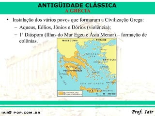 ANTIGÜIDADE CLÁSSICA
                            A GRÉCIA
  • Instalação dos vários povos que formaram a Civilização Grega:
     – Aqueus, Eólios, Jônios e Dórios (violência);
     – 1ª Diáspora (Ilhas do Mar Egeu e Ásia Menor) – formação de
       colônias.




iair@ p op .com .b r                                      Prof. Iair
 