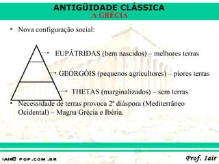 ANTIGÜIDADE CLÁSSICA
                                 A GRÉCIA
  • Nova configuração social:


                   EUPÁTRIDAS (bem nascidos) – melhores terras

                       GEORGÓIS (pequenos agricultores) – piores terras

                           THETAS (marginalizados) – sem terras
  • Necessidade de terras provoca 2ª diáspora (Mediterrâneo
    Ocidental) – Magna Grécia e Ibéria.




iair@ p op .com .b r                                           Prof. Iair
 