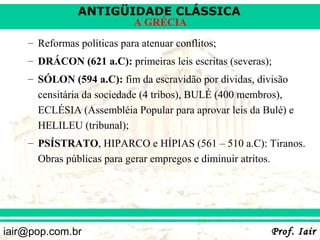 ANTIGÜIDADE CLÁSSICA
                            A GRÉCIA
    – Reformas políticas para atenuar conflitos;
    – DRÁCON (621 a.C): primeiras leis escritas (severas);
    – SÓLON (594 a.C): fim da escravidão por dívidas, divisão
      censitária da sociedade (4 tribos), BULÉ (400 membros),
      ECLÉSIA (Assembléia Popular para aprovar leis da Bulé) e
      HELILEU (tribunal);
    – PSÍSTRATO, HIPARCO e HÍPIAS (561 – 510 a.C): Tiranos.
      Obras públicas para gerar empregos e diminuir atritos.




iair@pop.com.br                                          Prof. Iair
 