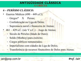 ANTIGÜIDADE CLÁSSICA
                             A GRÉCIA
 6 – PERÍODO CLÁSSICO:
 • Guerras Médicas (490 – 449 a.C);
     – Gregos* X Persas;
     – Confederação ou Liga de Delos;
     – Supremacia naval e financeira de Atenas;
 • 461 – 429 a.C. (séc V a.C.) – Auge de Atenas;
     - Século de Péricles (Idade de Ouro);
     - Soldo (Misthoy) para exército;
     - Cargos públicos remunerados;
     - Imperialismo com cidades da Liga de Delos;
     - Transferência de recursos financeiros de Delos para Atenas.


iair@pop.com.br                                             Prof. Iair
 